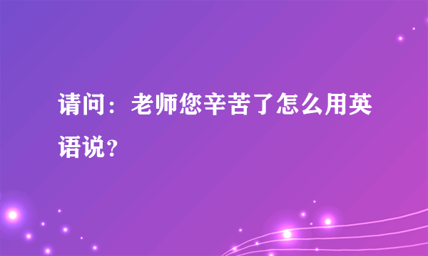 请问：老师您辛苦了怎么用英语说？
