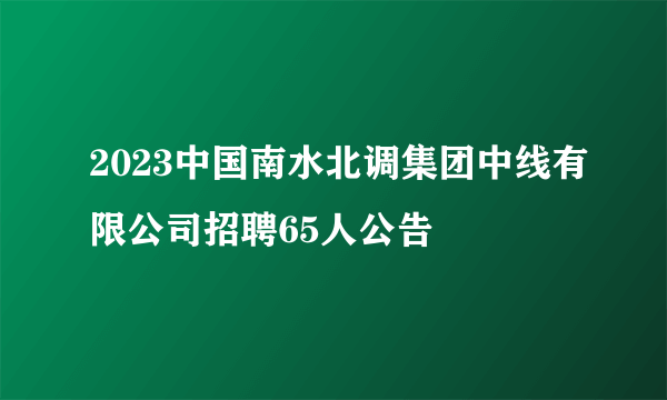2023中国南水北调集团中线有限公司招聘65人公告