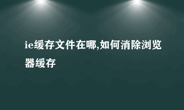 ie缓存文件在哪,如何消除浏览器缓存
