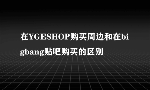 在YGESHOP购买周边和在bigbang贴吧购买的区别