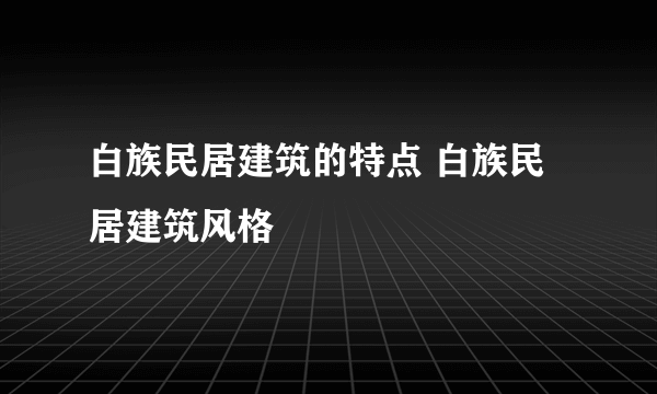 白族民居建筑的特点 白族民居建筑风格