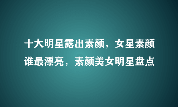十大明星露出素颜，女星素颜谁最漂亮，素颜美女明星盘点