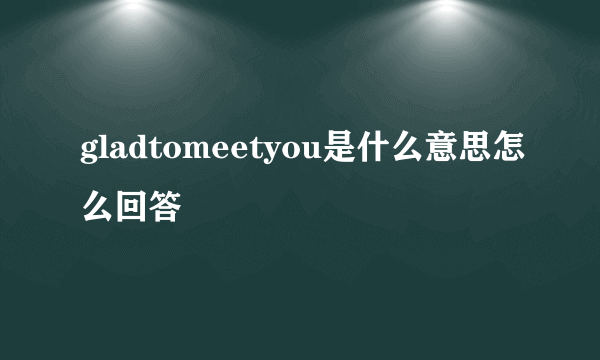gladtomeetyou是什么意思怎么回答