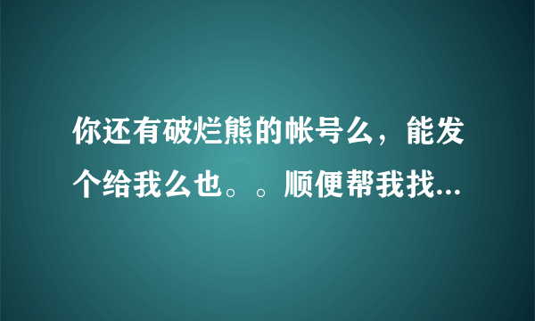 你还有破烂熊的帐号么，能发个给我么也。。顺便帮我找一下斯巴达克斯第一季下载谢谢了！