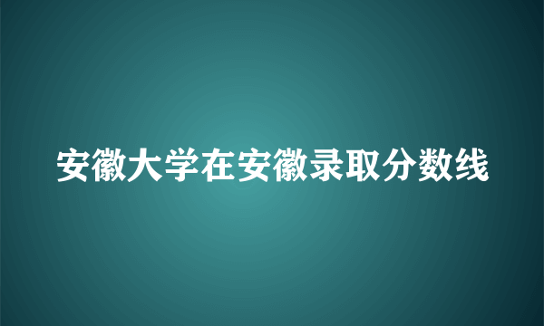 安徽大学在安徽录取分数线