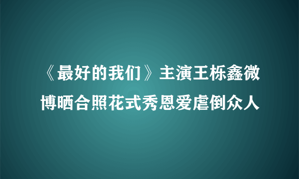 《最好的我们》主演王栎鑫微博晒合照花式秀恩爱虐倒众人