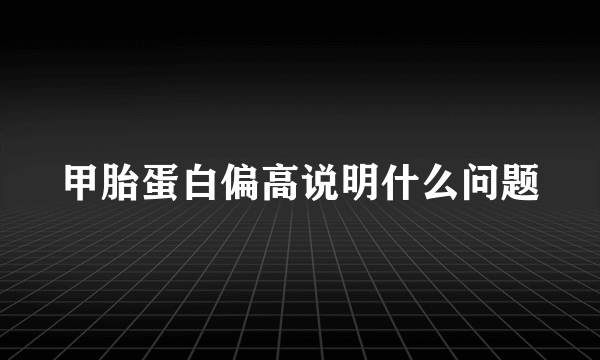 甲胎蛋白偏高说明什么问题