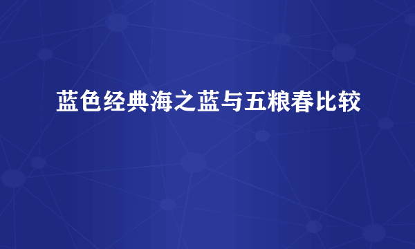 蓝色经典海之蓝与五粮春比较