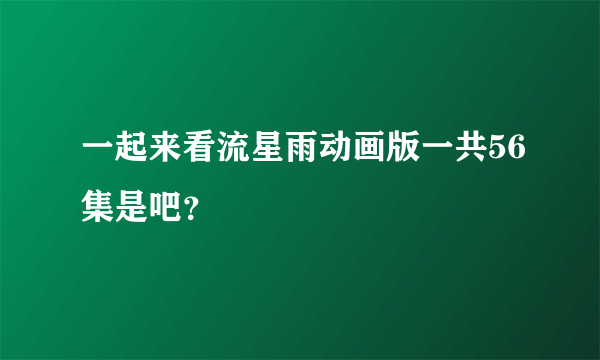 一起来看流星雨动画版一共56集是吧？