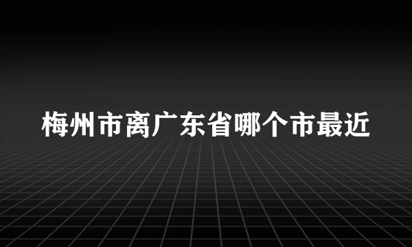 梅州市离广东省哪个市最近