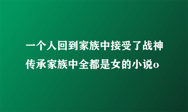一个人回到家族中接受了战神传承家族中全都是女的小说o