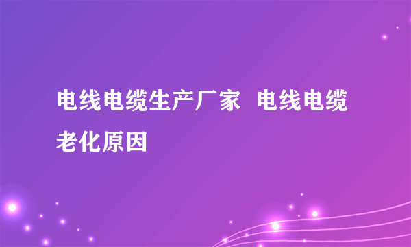 电线电缆生产厂家  电线电缆老化原因