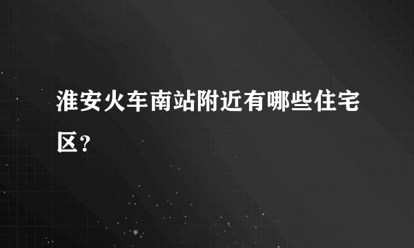 淮安火车南站附近有哪些住宅区？