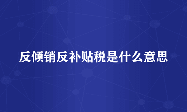 反倾销反补贴税是什么意思