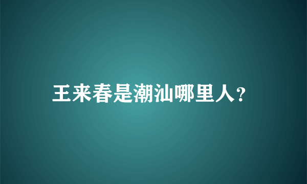 王来春是潮汕哪里人？