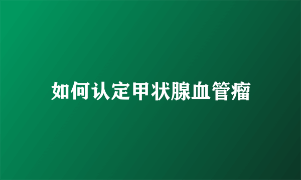 如何认定甲状腺血管瘤
