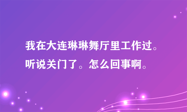 我在大连琳琳舞厅里工作过。听说关门了。怎么回事啊。