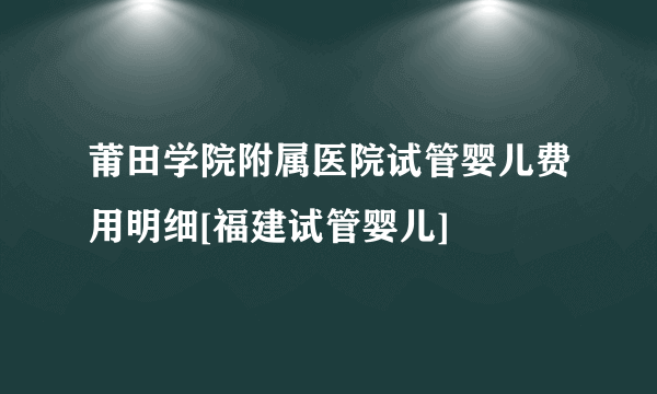 莆田学院附属医院试管婴儿费用明细[福建试管婴儿]