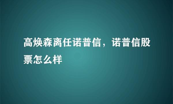 高焕森离任诺普信，诺普信股票怎么样