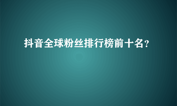 抖音全球粉丝排行榜前十名？