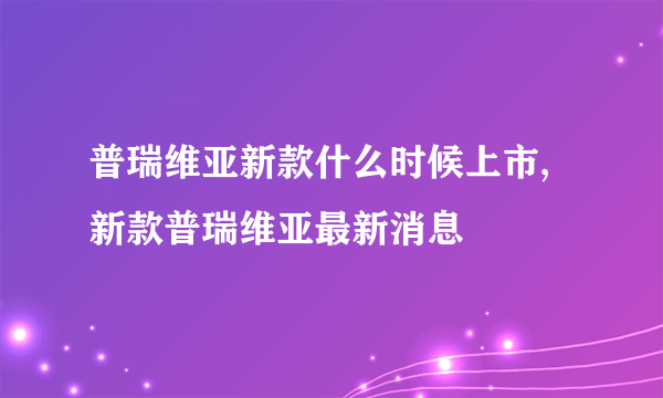 普瑞维亚新款什么时候上市,新款普瑞维亚最新消息