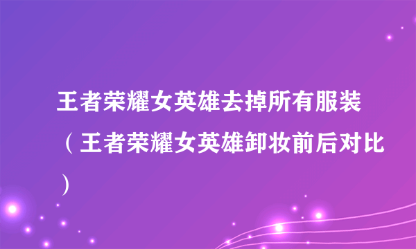 王者荣耀女英雄去掉所有服装（王者荣耀女英雄卸妆前后对比）