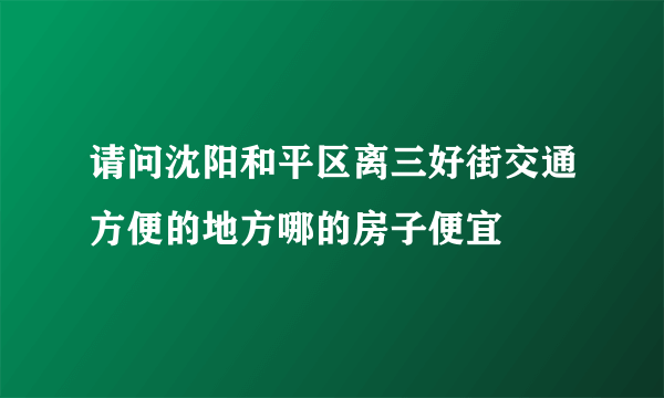 请问沈阳和平区离三好街交通方便的地方哪的房子便宜