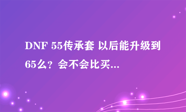 DNF 55传承套 以后能升级到65么？会不会比买一套65CC还贵