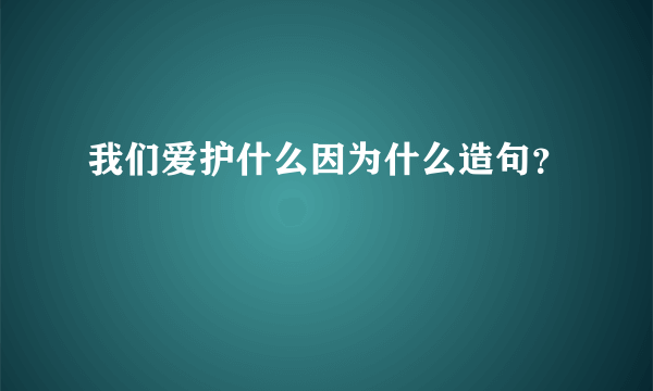 我们爱护什么因为什么造句？