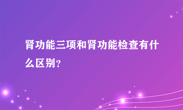 肾功能三项和肾功能检查有什么区别？