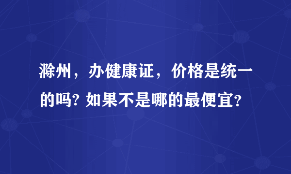 滁州，办健康证，价格是统一的吗? 如果不是哪的最便宜？
