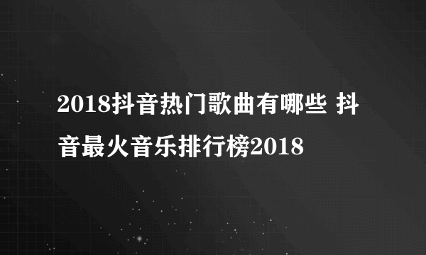 2018抖音热门歌曲有哪些 抖音最火音乐排行榜2018