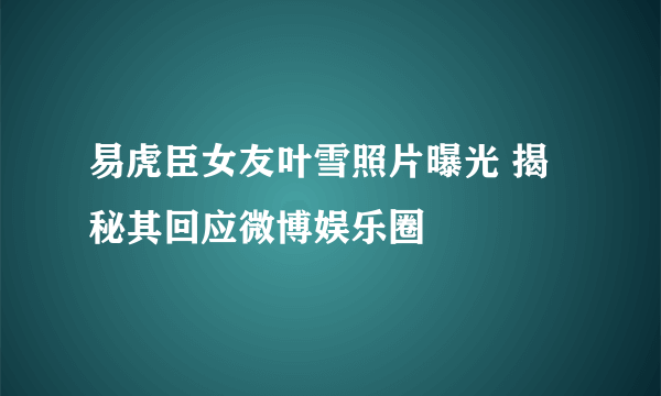 易虎臣女友叶雪照片曝光 揭秘其回应微博娱乐圈