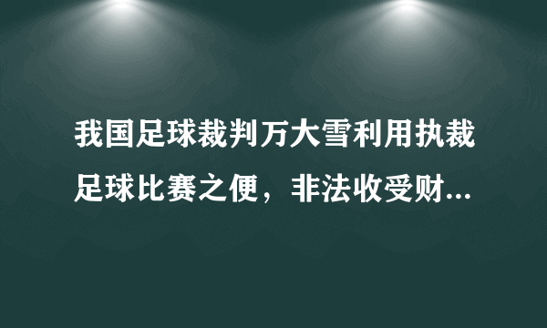 我国足球裁判万大雪利用执裁足球比赛之便，非法收受财物共计人民币94万元，有网友认为这也是致富的一种手段。判断：    理由：    。
