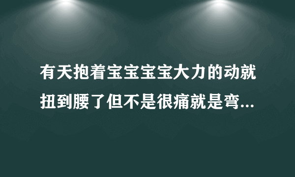 有天抱着宝宝宝宝大力的动就扭到腰了但不是很痛就是弯...