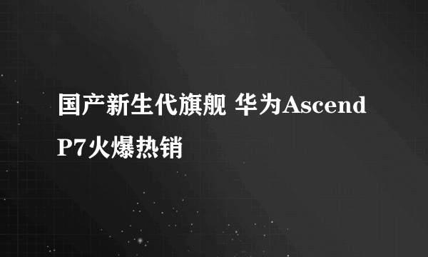 国产新生代旗舰 华为Ascend P7火爆热销