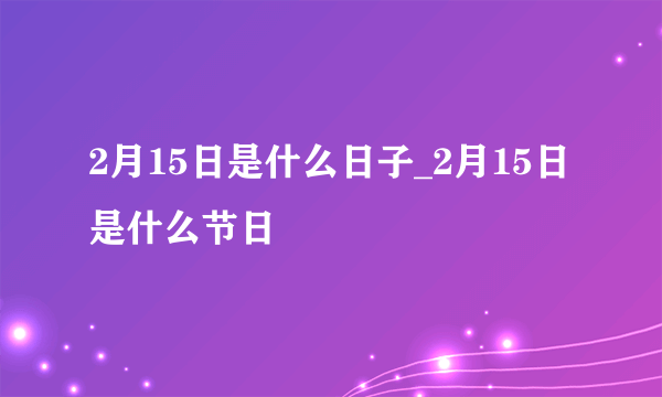 2月15日是什么日子_2月15日是什么节日