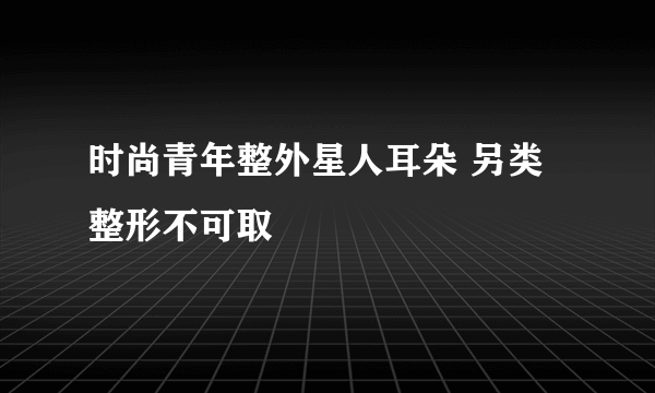时尚青年整外星人耳朵 另类整形不可取