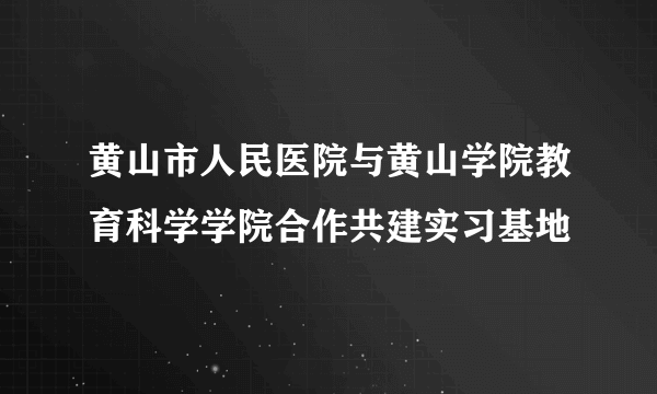 黄山市人民医院与黄山学院教育科学学院合作共建实习基地