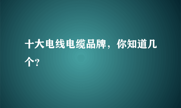十大电线电缆品牌，你知道几个？