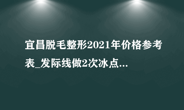 宜昌脱毛整形2021年价格参考表_发际线做2次冰点脱毛后悔了不好看，还能再长出来吗