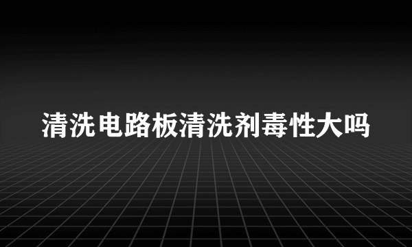 清洗电路板清洗剂毒性大吗