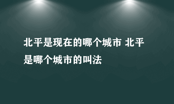 北平是现在的哪个城市 北平是哪个城市的叫法