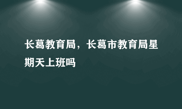 长葛教育局，长葛市教育局星期天上班吗