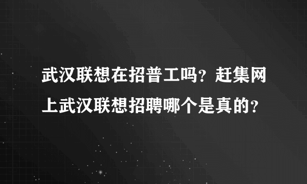武汉联想在招普工吗？赶集网上武汉联想招聘哪个是真的？