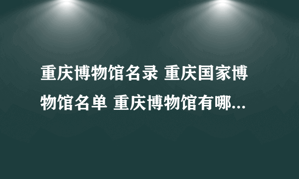 重庆博物馆名录 重庆国家博物馆名单 重庆博物馆有哪些【重庆景点】