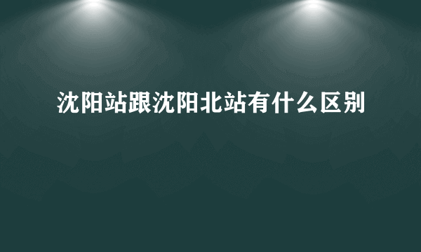 沈阳站跟沈阳北站有什么区别