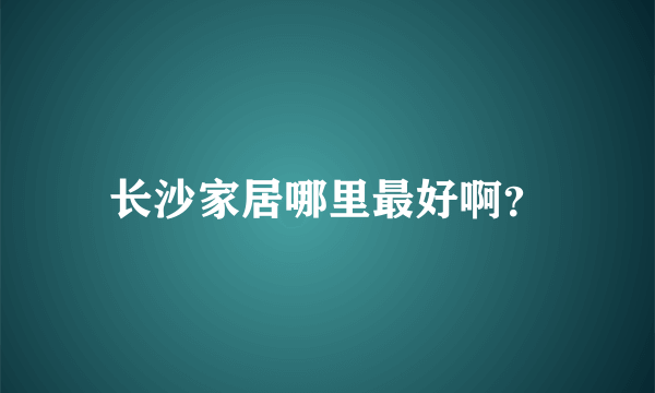 长沙家居哪里最好啊？