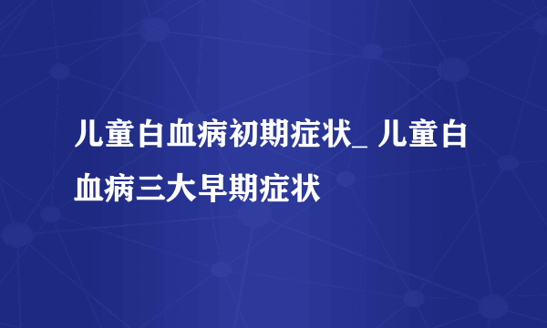 儿童白血病初期症状_ 儿童白血病三大早期症状