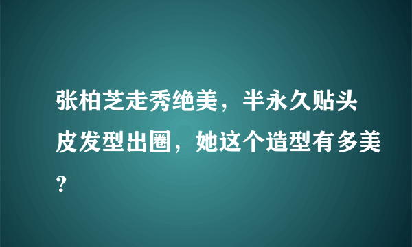 张柏芝走秀绝美，半永久贴头皮发型出圈，她这个造型有多美？